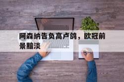 乐鱼百家乐-阿森纳告负高卢鸽，欧冠前景黯淡