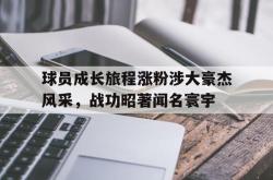 乐鱼真人-球员成长旅程涨粉涉大豪杰风采，战功昭著闻名寰宇