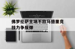 乐鱼真人-佛罗伦萨主场不敌马德里竞技力争反弹