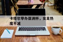 乐鱼体育-卡塔尔举办亚洲杯，女足热度不减