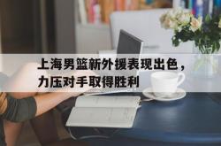 百家乐多台下注-上海男篮新外援表现出色，力压对手取得胜利