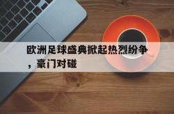 乐鱼官网-欧洲足球盛典掀起热烈纷争，豪门对碰