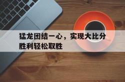 乐鱼官网-猛龙团结一心，实现大比分胜利轻松取胜