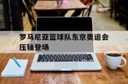 乐鱼百家乐-罗马尼亚篮球队东京奥运会压轴登场
