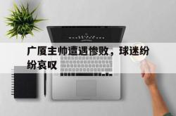 乐鱼体育-广厦主帅遭遇惨败，球迷纷纷哀叹