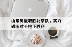 乐鱼官网-山东男篮取胜北京队，实力碾压对手抢下胜利