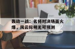 乐鱼官网-轰动一战：名将对决场面火爆，风云际朔无可预测