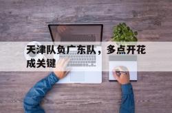 乐鱼官网-天津队负广东队，多点开花成关键