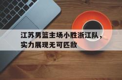 乐鱼体育-江苏男篮主场小胜浙江队，实力展现无可匹敌