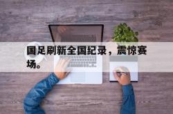 乐鱼百家乐-国足刷新全国纪录，震惊赛场。