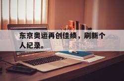 乐鱼体育-东京奥运再创佳绩，刷新个人纪录。