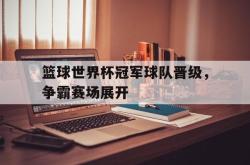 乐鱼官网-篮球世界杯冠军球队晋级，争霸赛场展开