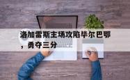 乐鱼体育-洛加雷斯主场攻陷毕尔巴鄂，勇夺三分