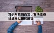 乐鱼百家乐-对于阿森纳而言，客场遭遇挑战难以扭转局势
