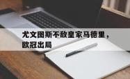 乐鱼百家乐-尤文图斯不敌皇家马德里，欧冠出局