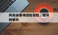 乐鱼官网-阿森纳客场惊险获胜，积分榜攀升
