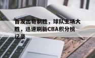乐鱼体育-首发出奇制胜，球队主场大胜，迅速刷新CBA积分榜记录