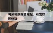 乐鱼官网-匈牙利队突然崛起，引发球迷热议