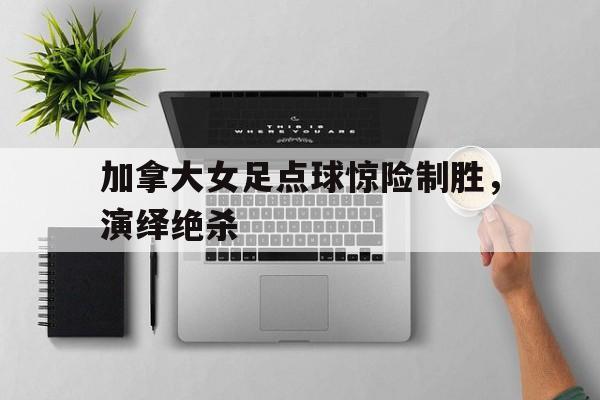 加拿大女足点球惊险制胜，演绎绝杀