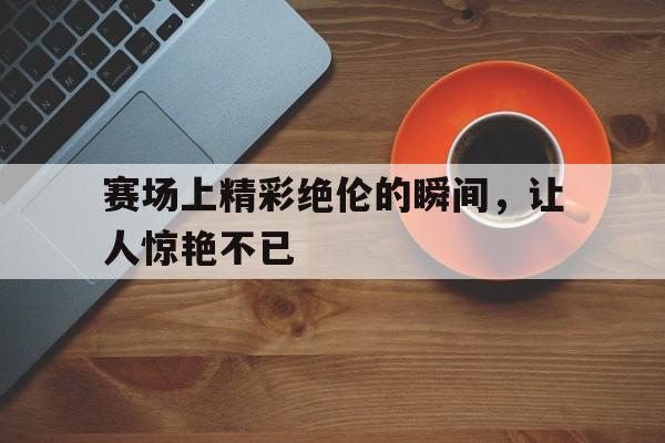 赛场上精彩绝伦的瞬间，让人惊艳不已