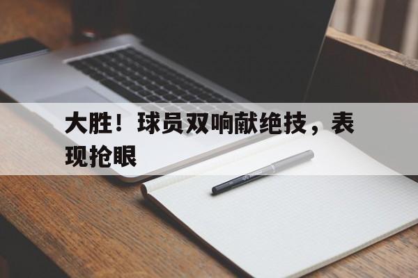 大胜！球员双响献绝技，表现抢眼