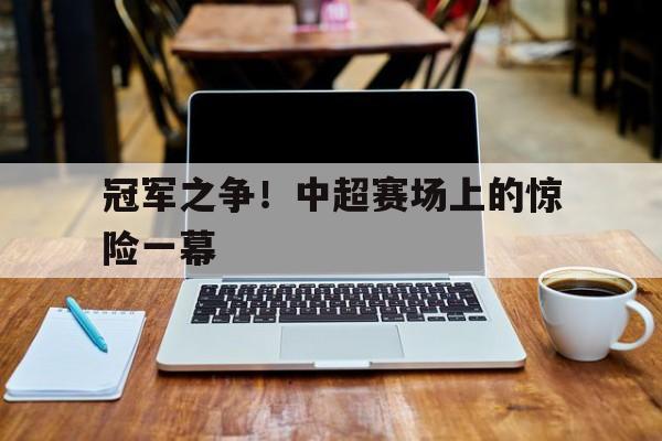 冠军之争！中超赛场上的惊险一幕